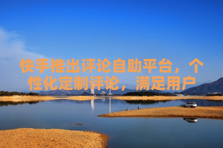 快手推出评论自助平台，个性化定制评论，满足用户多样需求