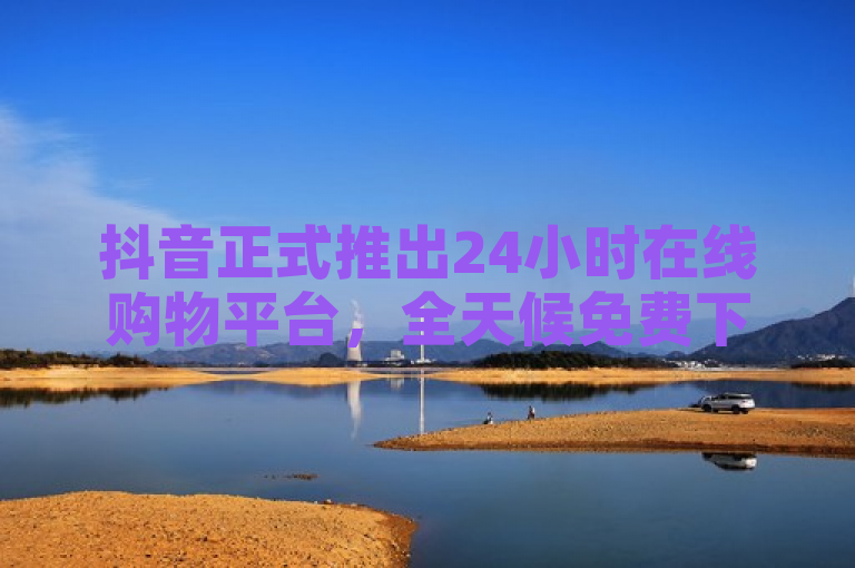 抖音正式推出24小时在线购物平台，全天候免费下单服务受关注
