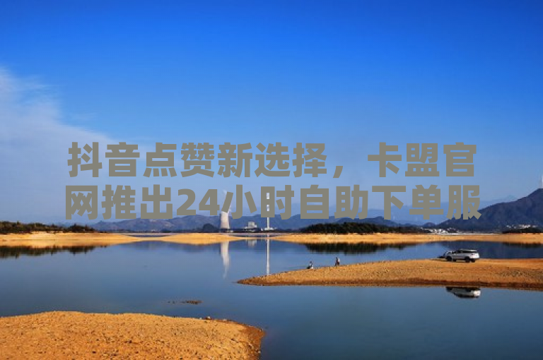 抖音点赞新选择，卡盟官网推出24小时自助下单服务，B站用户专享免费20赞优惠
