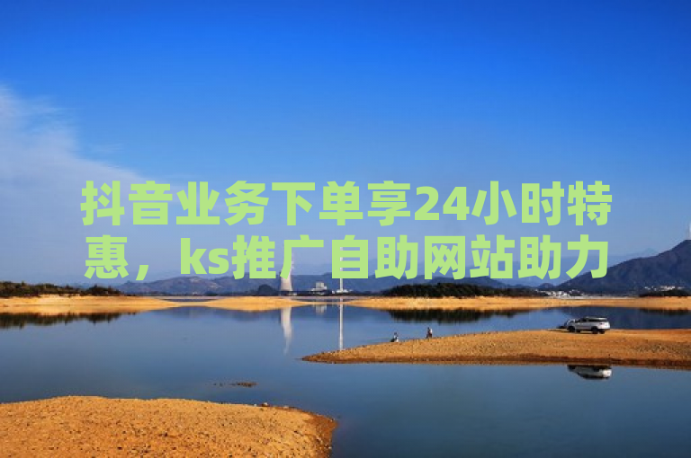抖音业务下单享24小时特惠，ks推广自助网站助力高效营销