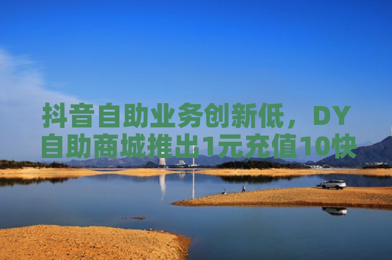 抖音自助业务创新低，DY自助商城推出1元充值10快币特惠活动