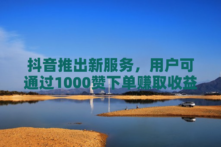 抖音推出新服务，用户可通过1000赞下单赚取收益
