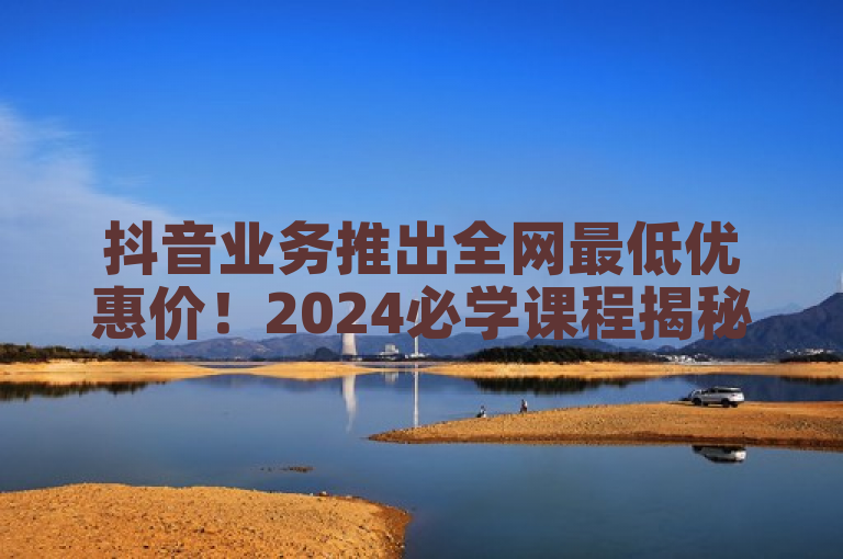 抖音业务推出全网最低优惠价！2024必学课程揭秘
