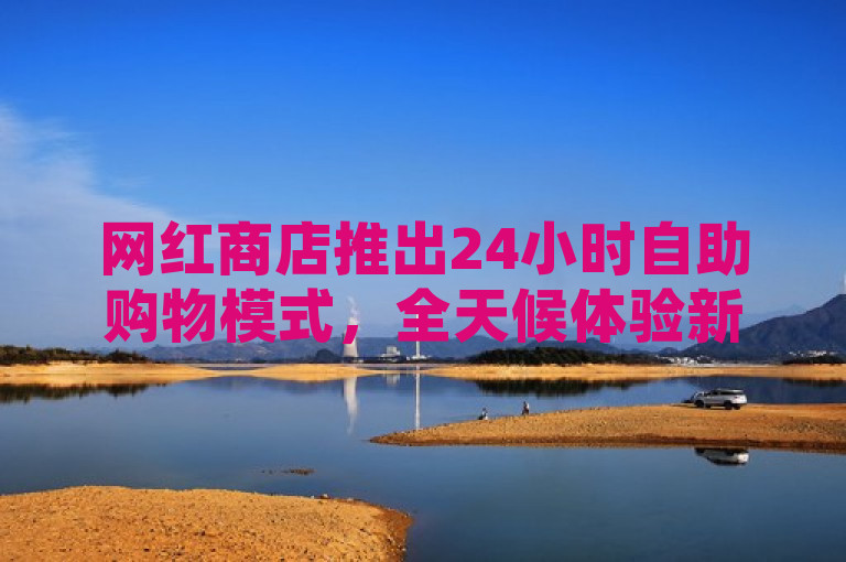 网红商店推出24小时自助购物模式，全天候体验新潮流