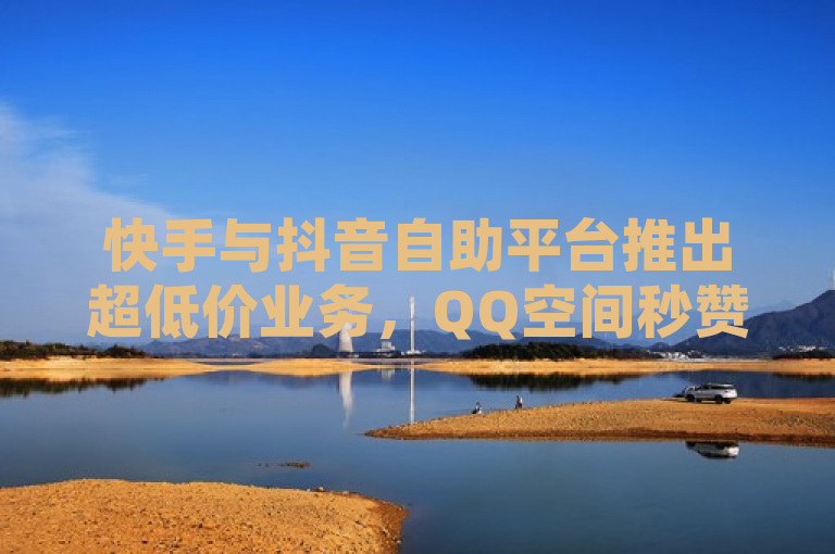 快手与抖音自助平台推出超低价业务，QQ空间秒赞服务震撼上市！
