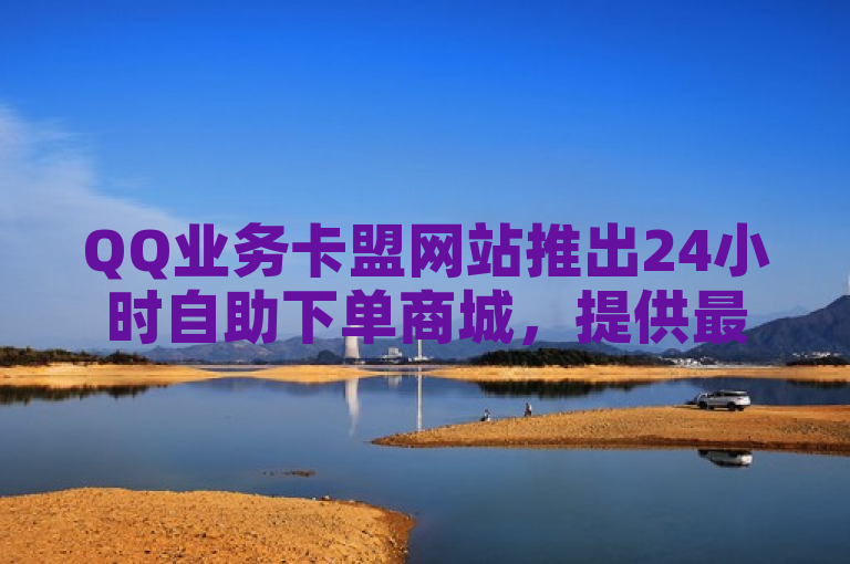 QQ业务卡盟网站推出24小时自助下单商城，提供最低价服务