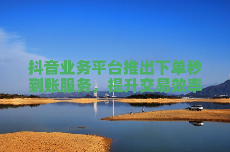 抖音业务平台推出下单秒到账服务，提升交易效率