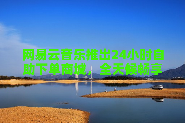 网易云音乐推出24小时自助下单商城，全天候畅享音乐购物新体验