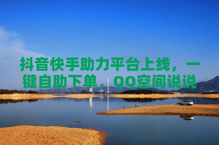 抖音快手助力平台上线，一键自助下单，QQ空间说说点赞秒充秒到