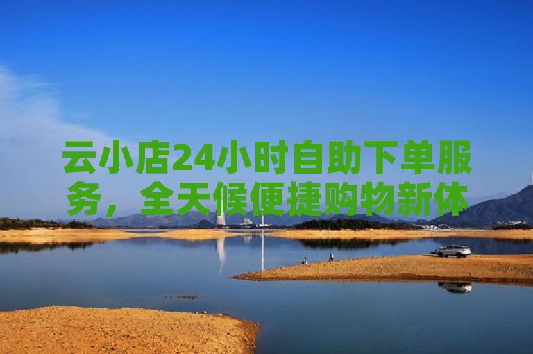 云小店24小时自助下单服务，全天候便捷购物新体验，简洁明了地概括了云小店提供的全天候自助下单服务，同时强调了其为消费者带来的便捷购物体验。