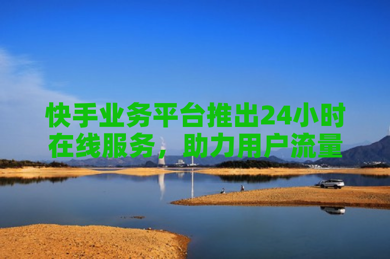 快手业务平台推出24小时在线服务，助力用户流量推广与热门内容购买