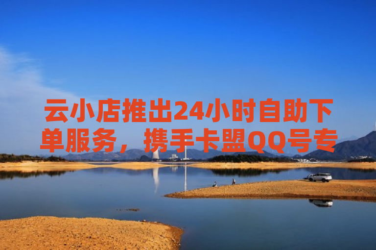 云小店推出24小时自助下单服务，携手卡盟QQ号专卖，展望2024年直播新风向，简洁明了地概括了您提供的内容，既突出了云小店和卡盟QQ号专卖的合作，又强调了新服务的亮点——24小时自助下单，同时提及了对未来的展望，即2024年直播新风向。这样的标题符合新闻标题的写作要求，既具有时效性，又突出了重点。