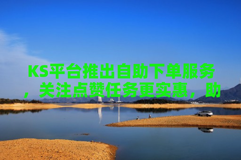 KS平台推出自助下单服务，关注点赞任务更实惠，助力用户轻松提升在线业务