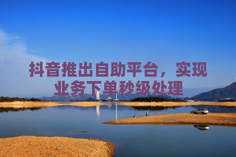 抖音推出自助平台，实现业务下单秒级处理