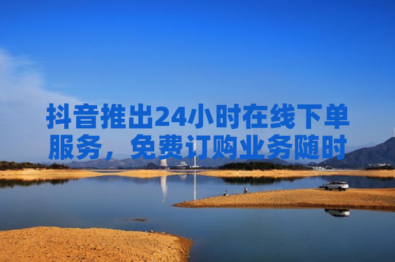 抖音推出24小时在线下单服务，免费订购业务随时享