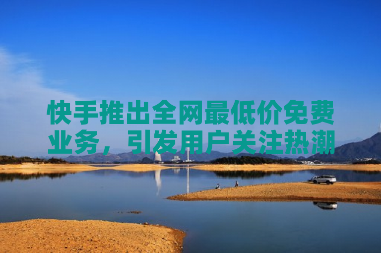快手推出全网最低价免费业务，引发用户关注热潮