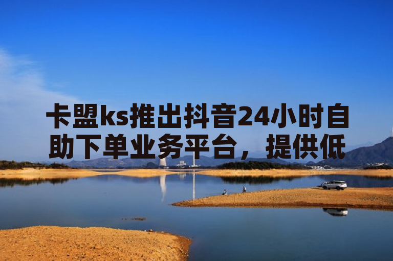 卡盟ks推出抖音24小时自助下单业务平台，提供低价服务
