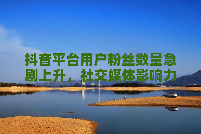 抖音平台用户粉丝数量急剧上升，社交媒体影响力显著增强
