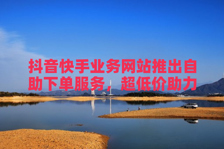 抖音快手业务网站推出自助下单服务，超低价助力ks业务推广