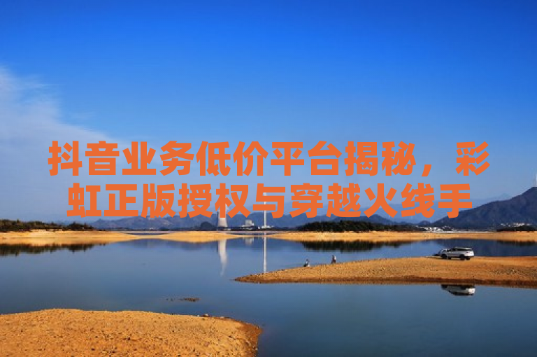 抖音业务低价平台揭秘，彩虹正版授权与穿越火线手游自动发卡服务引关注