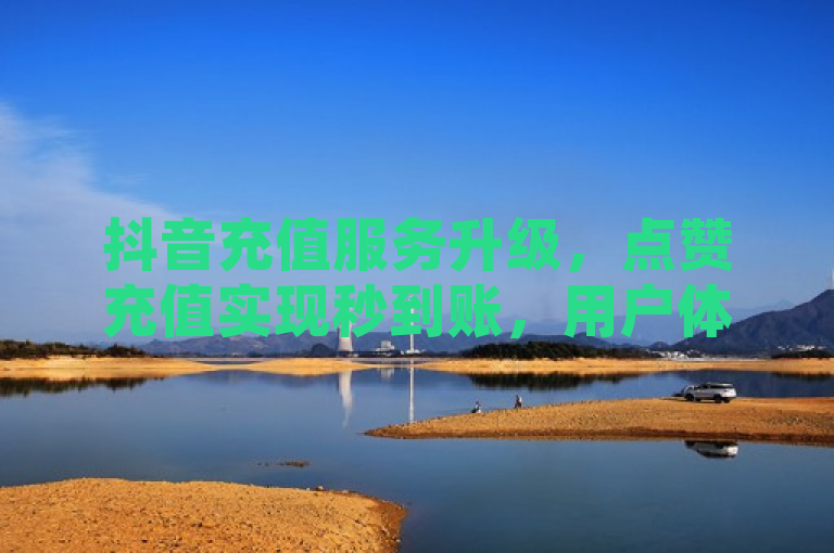 抖音充值服务升级，点赞充值实现秒到账，用户体验再提速！