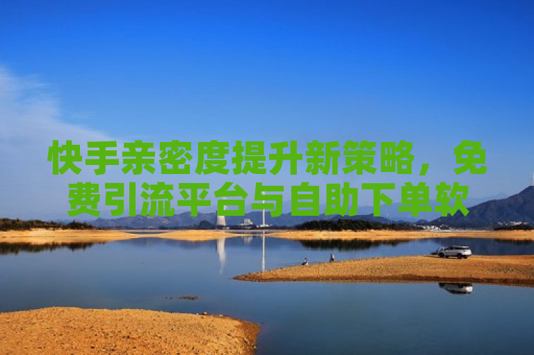 快手亲密度提升新策略，免费引流平台与自助下单软件助力用户增粉