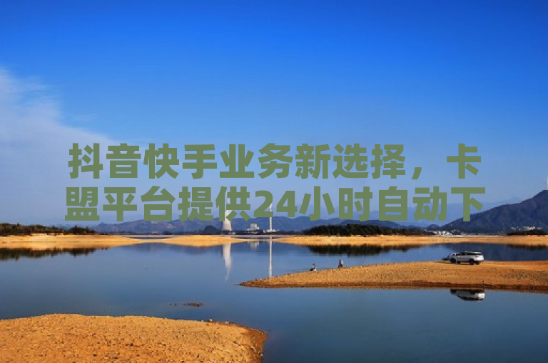 抖音快手业务新选择，卡盟平台提供24小时自动下单服务
