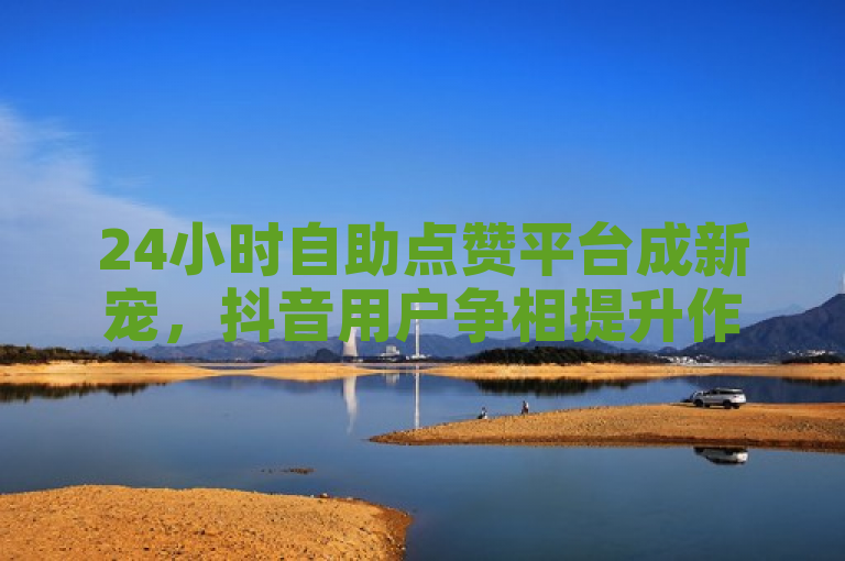 24小时自助点赞平台成新宠，抖音用户争相提升作品曝光度