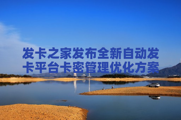 发卡之家发布全新自动发卡平台卡密管理优化方案，提升交易效率与安全性