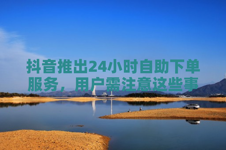 抖音推出24小时自助下单服务，用户需注意这些事项