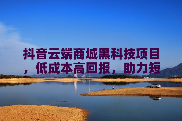 抖音云端商城黑科技项目，低成本高回报，助力短视频和直播创作者成功