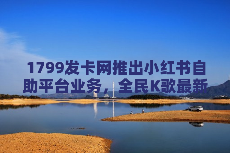 1799发卡网推出小红书自助平台业务，全民K歌最新版上线，卡盟提供低价自助下单服务