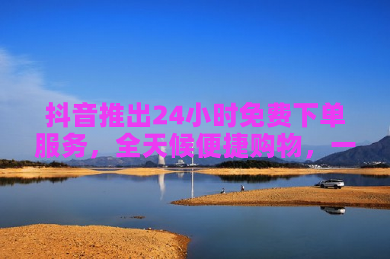 抖音推出24小时免费下单服务，全天候便捷购物，一键直达贴心体验