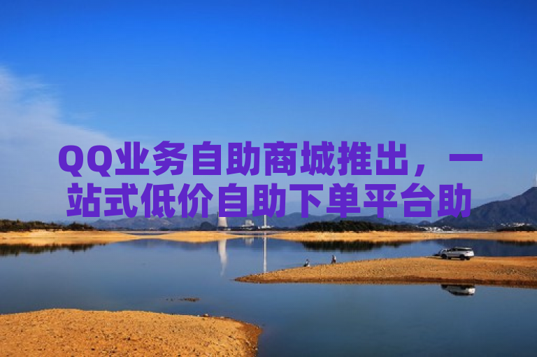 QQ业务自助商城推出，一站式低价自助下单平台助力用户轻松享受数字服务