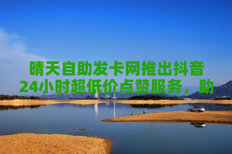 晴天自助发卡网推出抖音24小时超低价点赞服务，助力B站粉丝增长
