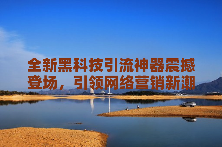 全新黑科技引流神器震撼登场，引领网络营销新潮流