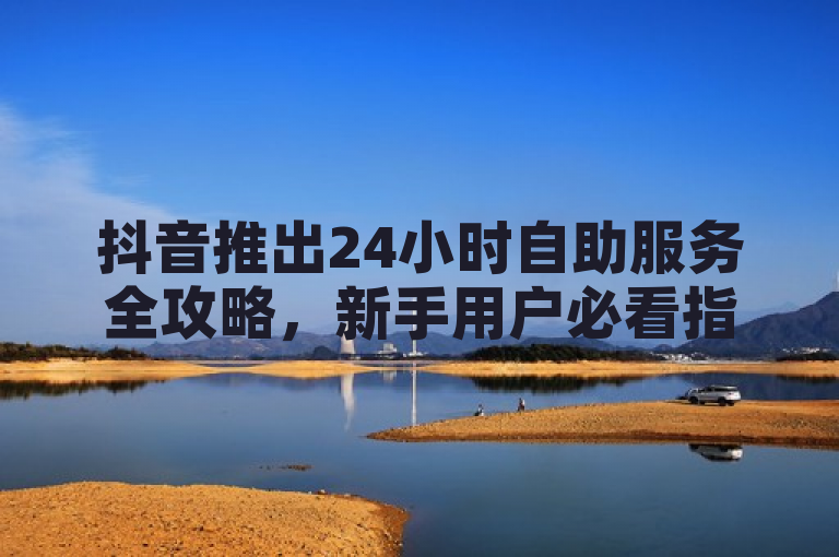 抖音推出24小时自助服务全攻略，新手用户必看指南！