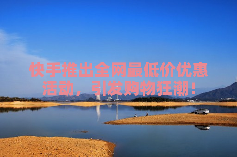 快手推出全网最低价优惠活动，引发购物狂潮！