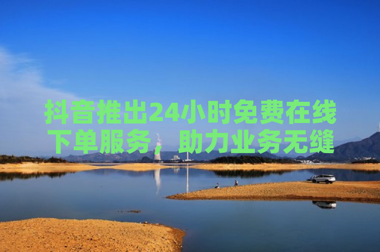 抖音推出24小时免费在线下单服务，助力业务无缝对接！