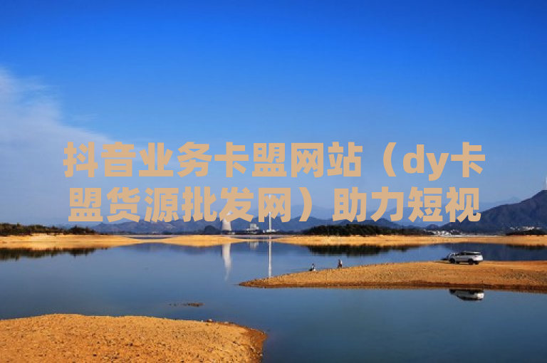 抖音业务卡盟网站（dy卡盟货源批发网）助力短视频营销新潮流