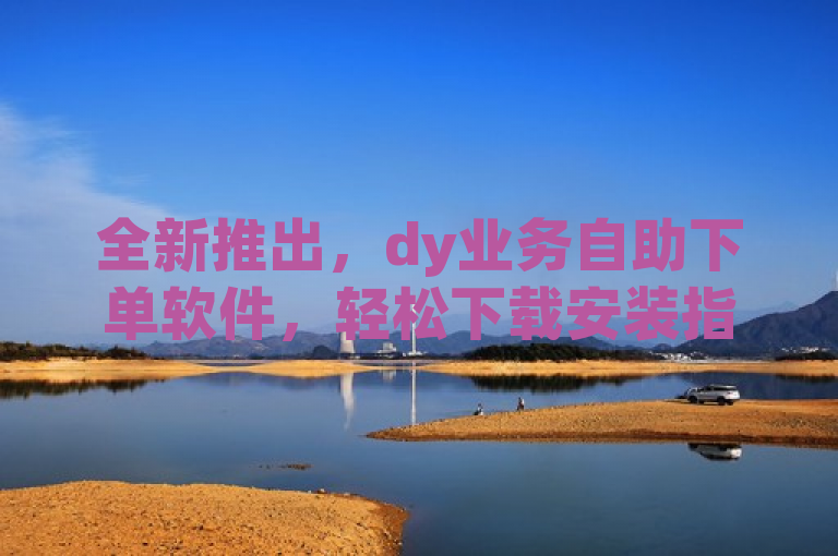 全新推出，dy业务自助下单软件，轻松下载安装指南发布