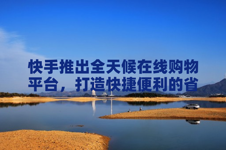 快手推出全天候在线购物平台，打造快捷便利的省时省心购物新体验