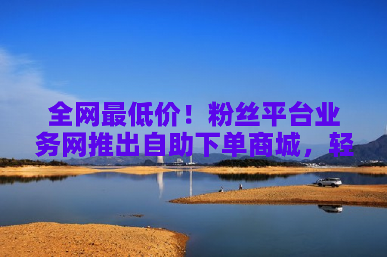 全网最低价！粉丝平台业务网推出自助下单商城，轻松获取热门服务