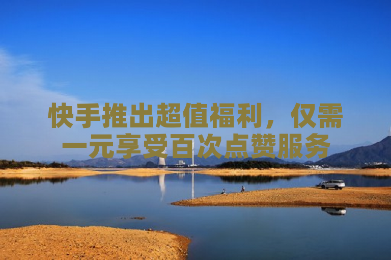 快手推出超值福利，仅需一元享受百次点赞服务