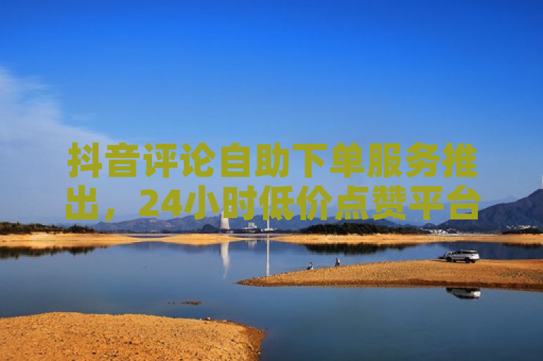 抖音评论自助下单服务推出，24小时低价点赞平台震撼上线！