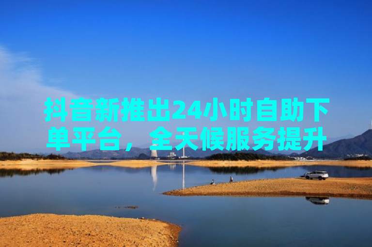 抖音新推出24小时自助下单平台，全天候服务提升用户体验和业务效率
