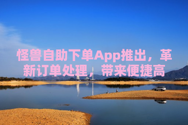 怪兽自助下单App推出，革新订单处理，带来便捷高效的服务体验！