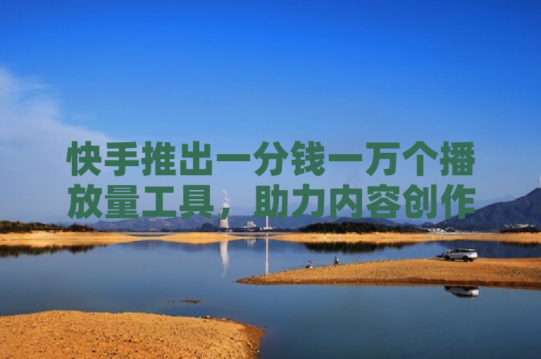 快手推出一分钱一万个播放量工具，助力内容创作者迅速走红！