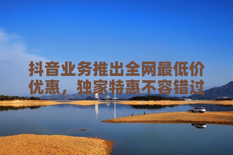 抖音业务推出全网最低价优惠，独家特惠不容错过！