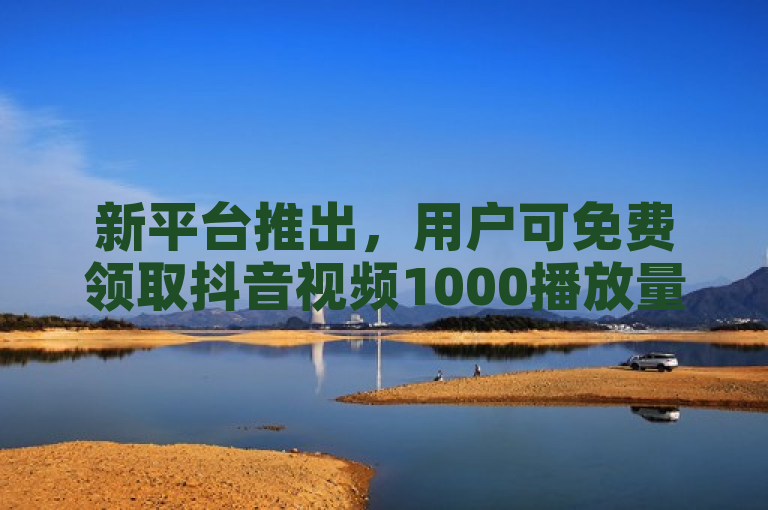 新平台推出，用户可免费领取抖音视频1000播放量